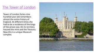 The Tower of London
Tower of London fortes nine
hundred year old remembers
almost the entire history of
England. At different times she
had to be a residence of the kings
of the prison zoo. On its territory
housed the mint and the Treasury.
Now this is a unique Museum
complex.
 