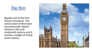 Big-Ben
Big-Ben one of the first
historic structures. The
construction of the tower
occurred under Queen
Victoria in the mid
nineteenth century and it
reaches a height of ninety
seven metres.
 