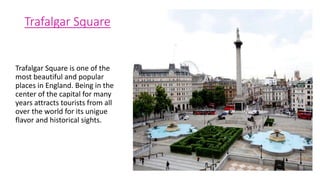 Trafalgar Square
Trafalgar Square is one of the
most beautiful and popular
places in England. Being in the
center of the capital for many
years attracts tourists from all
over the world for its unigue
flavor and historical sights.
 