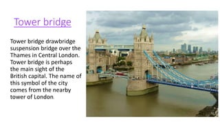 Tower bridge
Tower bridge drawbridge
suspension bridge over the
Thames in Central London.
Tower bridge is perhaps
the main sight of the
British capital. The name of
this symbol of the city
comes from the nearby
tower of London.
 