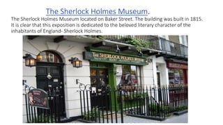 The Sherlock Holmes Museum.
The Sherlock Holmes Museum located on Baker Street. The building was built in 1815.
It is clear that this exposition is dedicated to the beloved literary character of the
inhabitants of England- Sherlock Holmes.
 