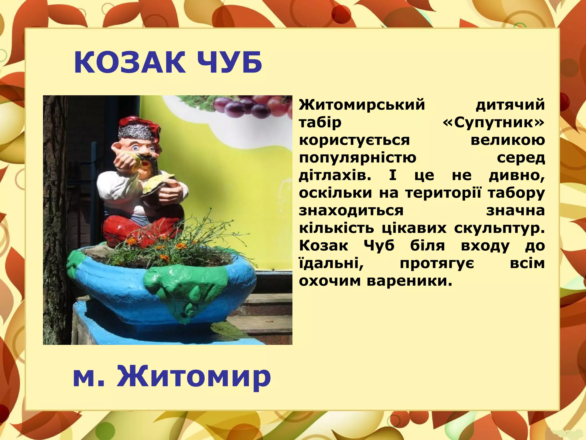 КОЗАК ЧУБ
Житомирський дитячий
табір «Супутник»
користується великою
популярністю серед
дітлахів. І це не дивно,
оскільки на території табору
знаходиться значна
кількість цікавих скульптур.
Козак Чуб біля входу до
їдальні, протягує всім
охочим вареники.
м. Житомир
 
