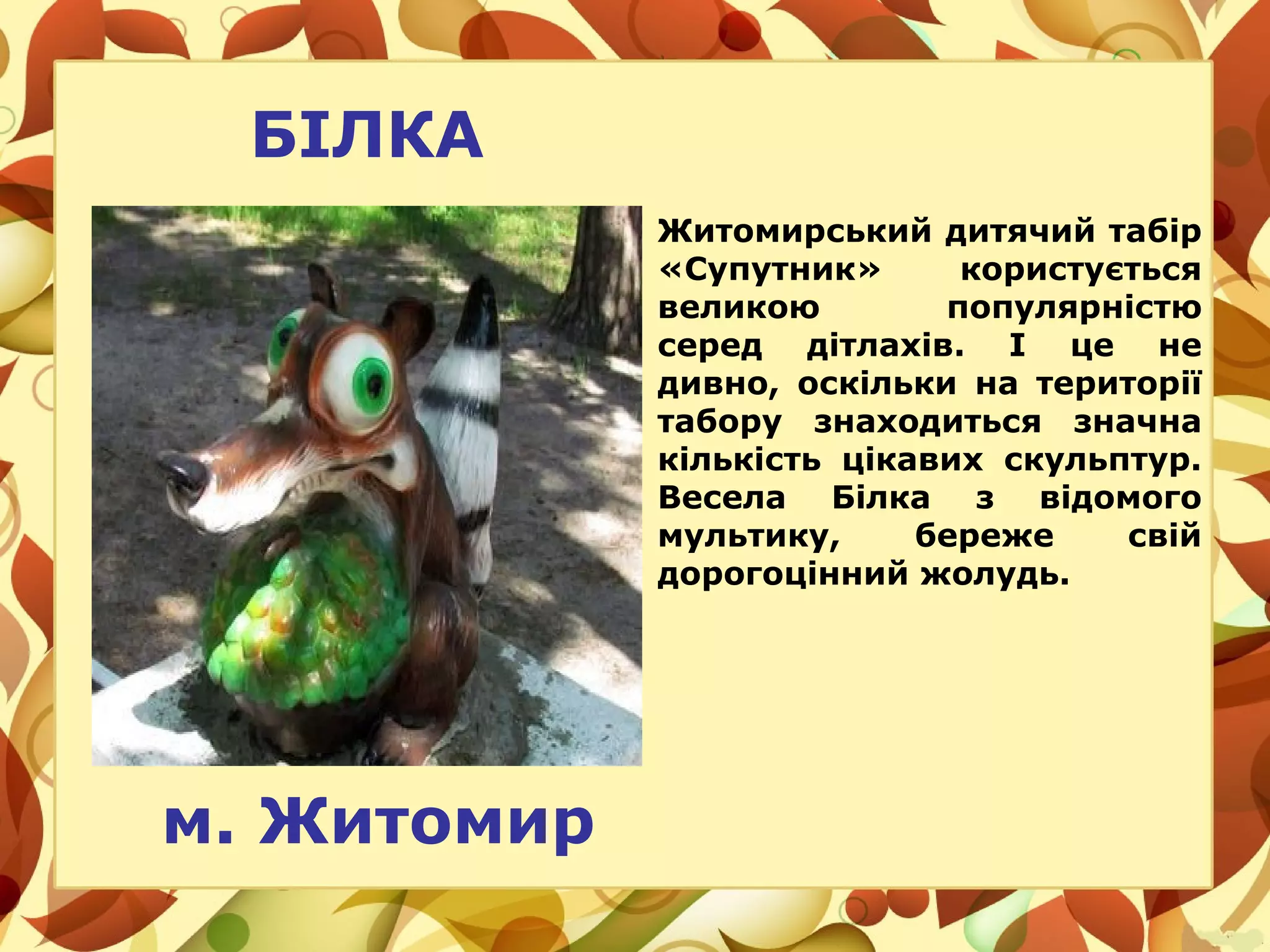БІЛКА
Житомирський дитячий табір
«Супутник» користується
великою популярністю
серед дітлахів. І це не
дивно, оскільки на території
табору знаходиться значна
кількість цікавих скульптур.
Весела Білка з відомого
мультику, береже свій
дорогоцінний жолудь.
м. Житомир
 