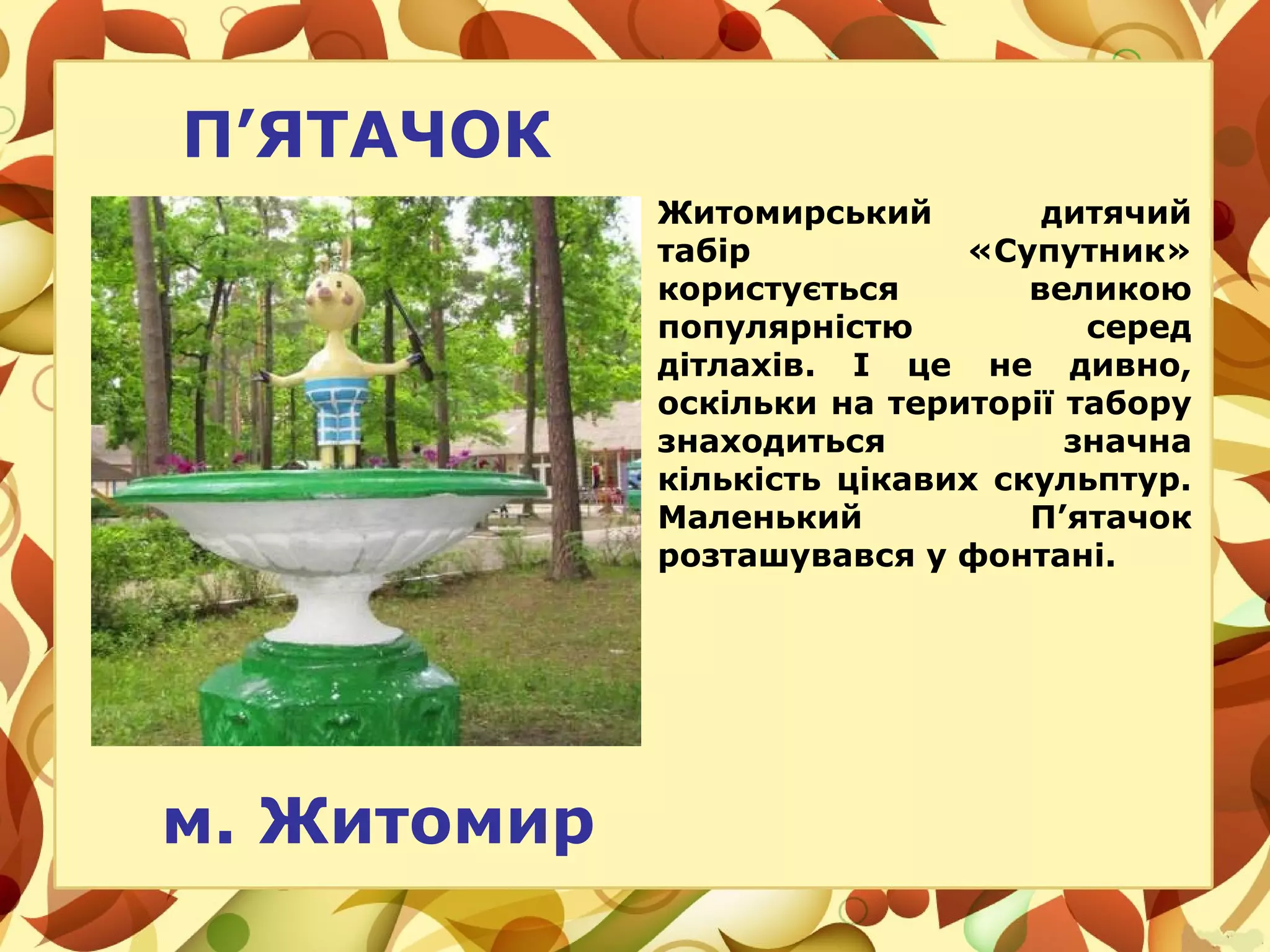 П’ЯТАЧОК
Житомирський дитячий
табір «Супутник»
користується великою
популярністю серед
дітлахів. І це не дивно,
оскільки на території табору
знаходиться значна
кількість цікавих скульптур.
Маленький П’ятачок
розташувався у фонтані.
м. Житомир
 