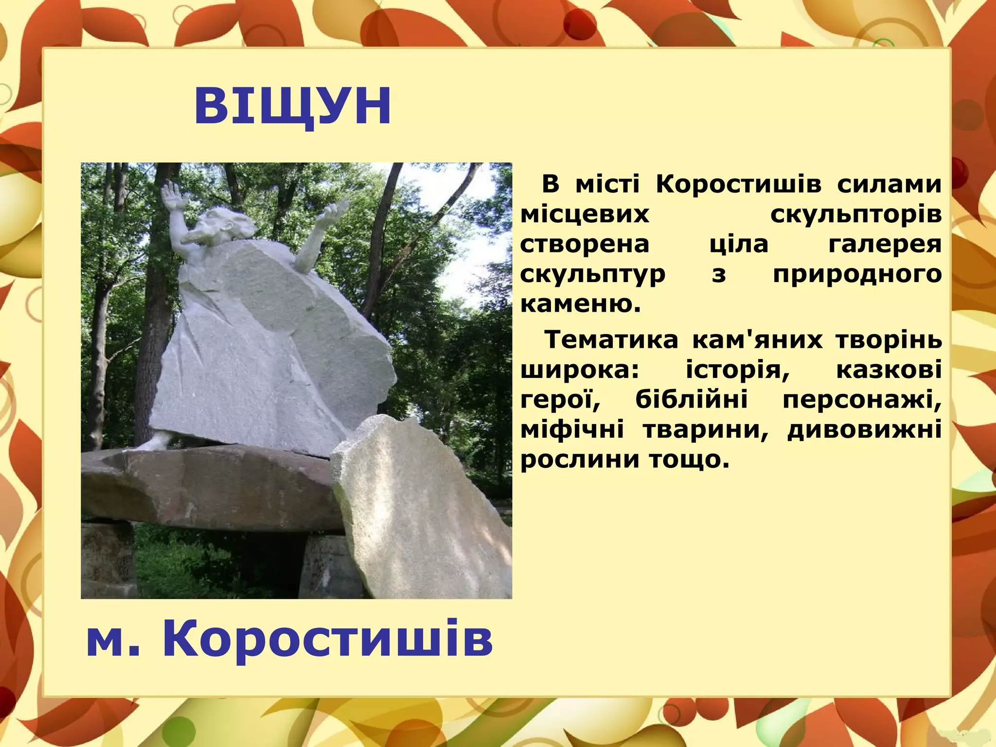 ВІЩУН
В місті Коростишів силами
місцевих скульпторів
створена ціла галерея
скульптур з природного
каменю.
Тематика кам'яних творінь
широка: історія, казкові
герої, біблійні персонажі,
міфічні тварини, дивовижні
рослини тощо.
м. Коростишів
 