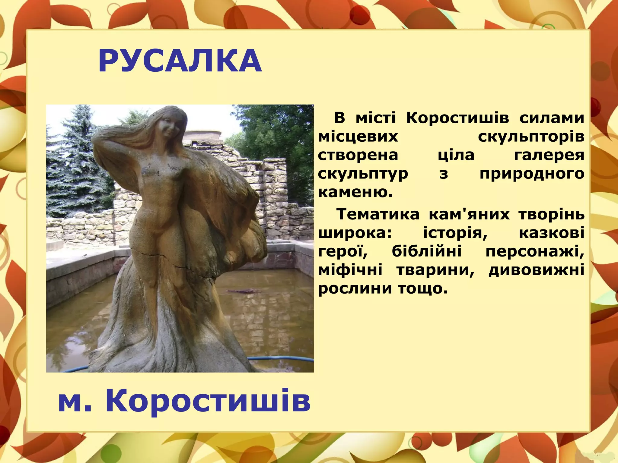 РУСАЛКА
В місті Коростишів силами
місцевих скульпторів
створена ціла галерея
скульптур з природного
каменю.
Тематика кам'яних творінь
широка: історія, казкові
герої, біблійні персонажі,
міфічні тварини, дивовижні
рослини тощо.
м. Коростишів
 