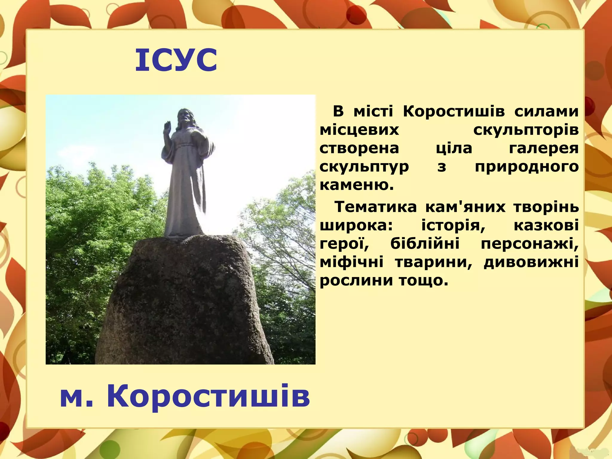ІСУС
В місті Коростишів силами
місцевих скульпторів
створена ціла галерея
скульптур з природного
каменю.
Тематика кам'яних творінь
широка: історія, казкові
герої, біблійні персонажі,
міфічні тварини, дивовижні
рослини тощо.
м. Коростишів
 