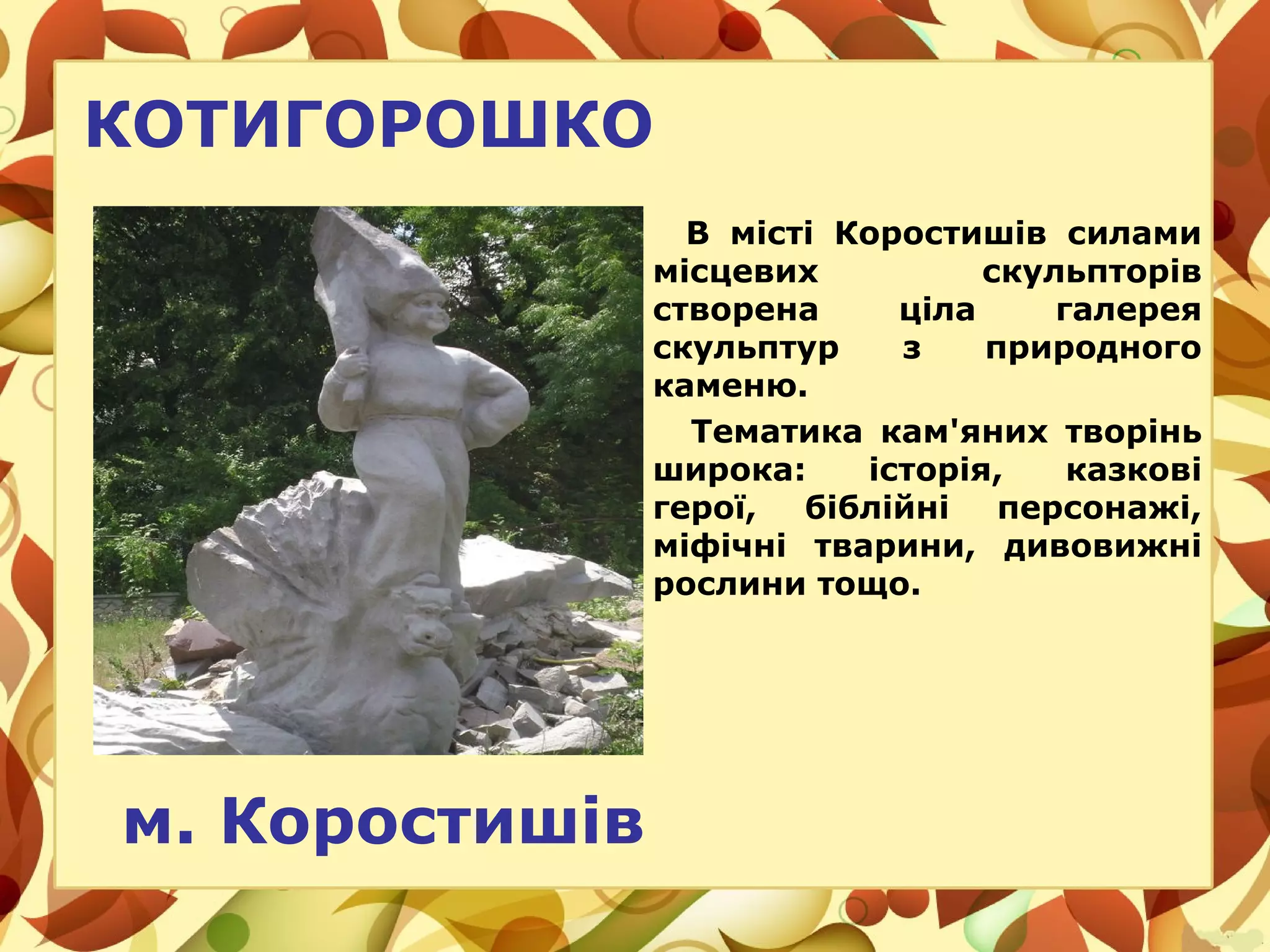КОТИГОРОШКО
В місті Коростишів силами
місцевих скульпторів
створена ціла галерея
скульптур з природного
каменю.
Тематика кам'яних творінь
широка: історія, казкові
герої, біблійні персонажі,
міфічні тварини, дивовижні
рослини тощо.
м. Коростишів
 
