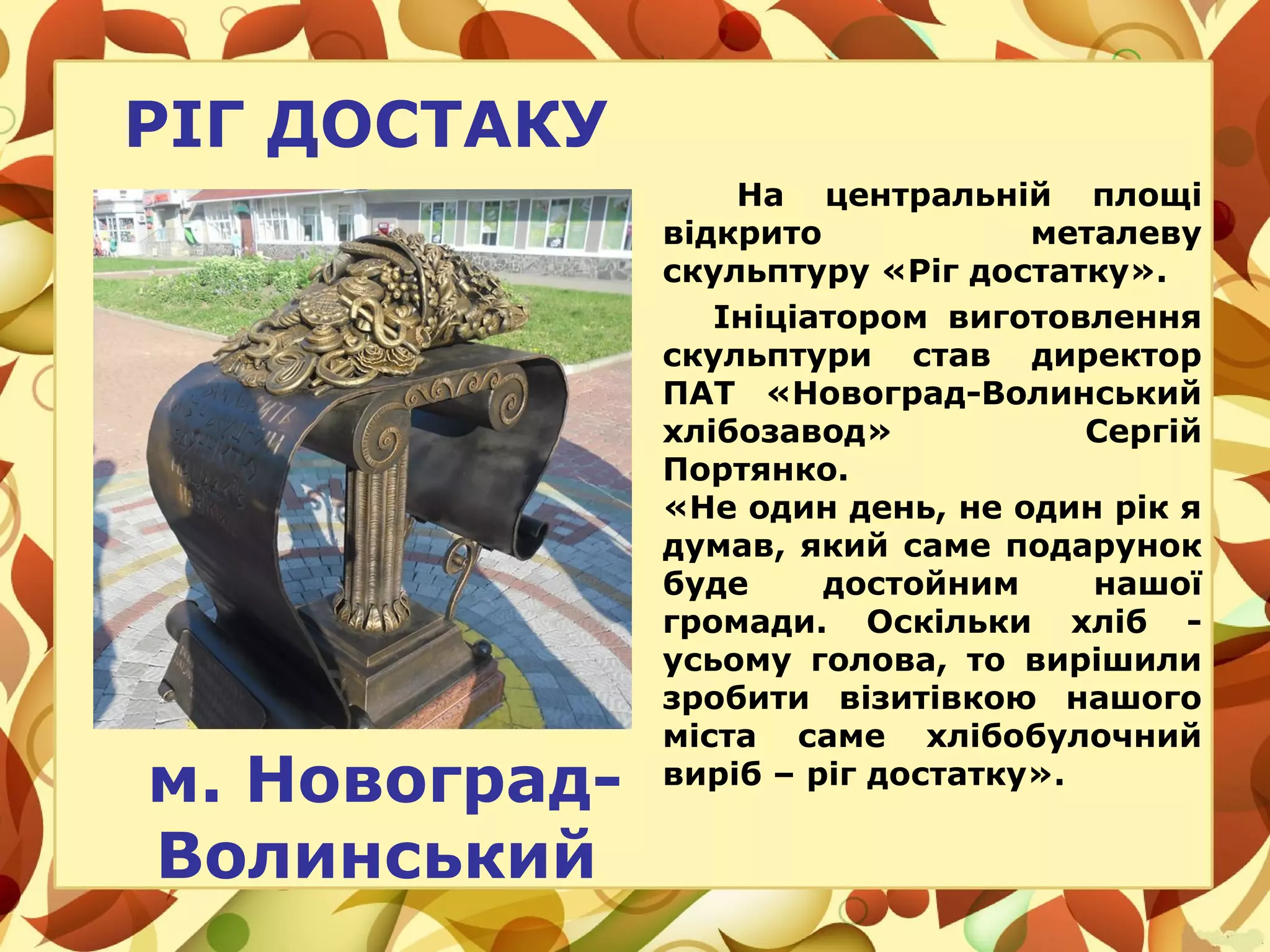 РІГ ДОСТАКУ
На центральній площі
відкрито металеву
скульптуру «Ріг достатку».
Ініціатором виготовлення
скульптури став директор
ПАТ «Новоград-Волинський
хлібозавод» Сергій
Портянко.
«Не один день, не один рік я
думав, який саме подарунок
буде достойним нашої
громади. Оскільки хліб -
усьому голова, то вирішили
зробити візитівкою нашого
міста саме хлібобулочний
виріб – ріг достатку».
м. Новоград-
Волинський
 