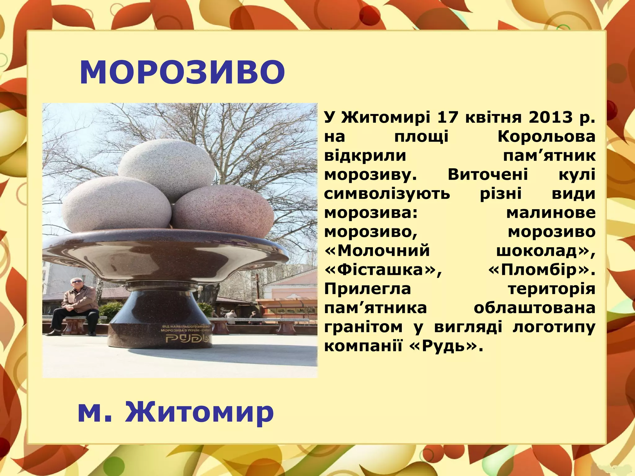 МОРОЗИВО
У Житомирі 17 квітня 2013 р.
на площі Корольова
відкрили пам’ятник
морозиву. Виточені кулі
символізують різні види
морозива: малинове
морозиво, морозиво
«Молочний шоколад»,
«Фісташка», «Пломбір».
Прилегла територія
пам’ятника облаштована
гранітом у вигляді логотипу
компанії «Рудь».
м. Житомир
 