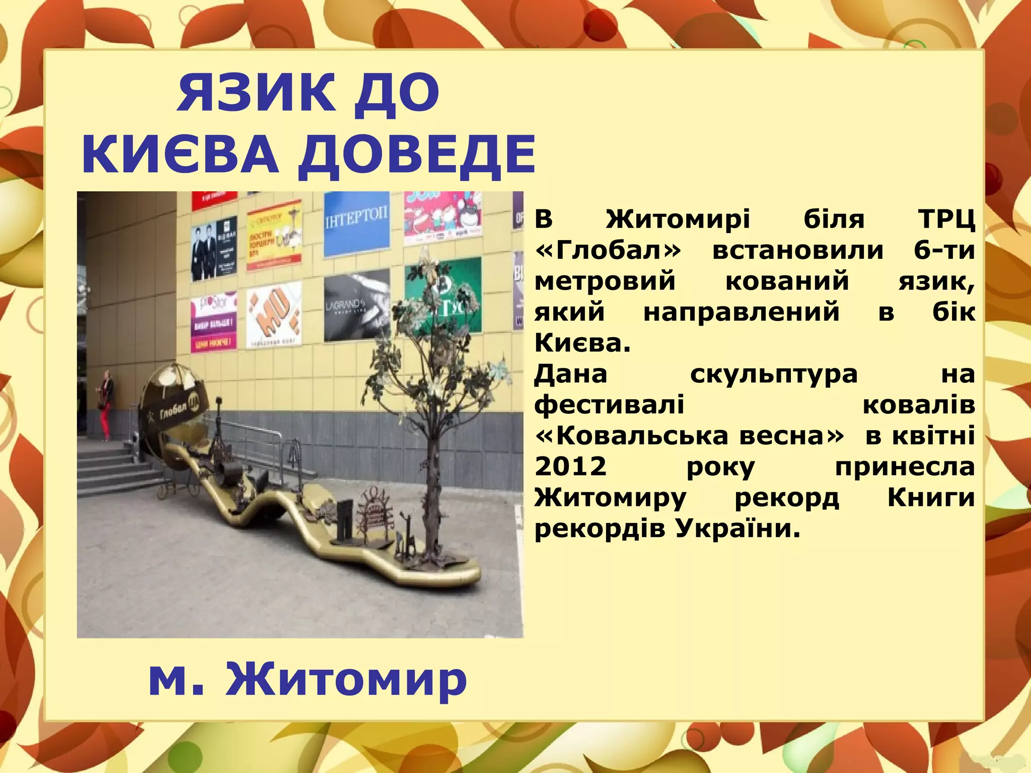 ЯЗИК ДО
КИЄВА ДОВЕДЕ
м. Житомир
В Житомирі біля ТРЦ
«Глобал» встановили 6-ти
метровий кований язик,
який направлений в бік
Києва.
Дана скульптура на
фестивалі ковалів
«Ковальська весна» в квітні
2012 року принесла
Житомиру рекорд Книги
рекордів України.
 