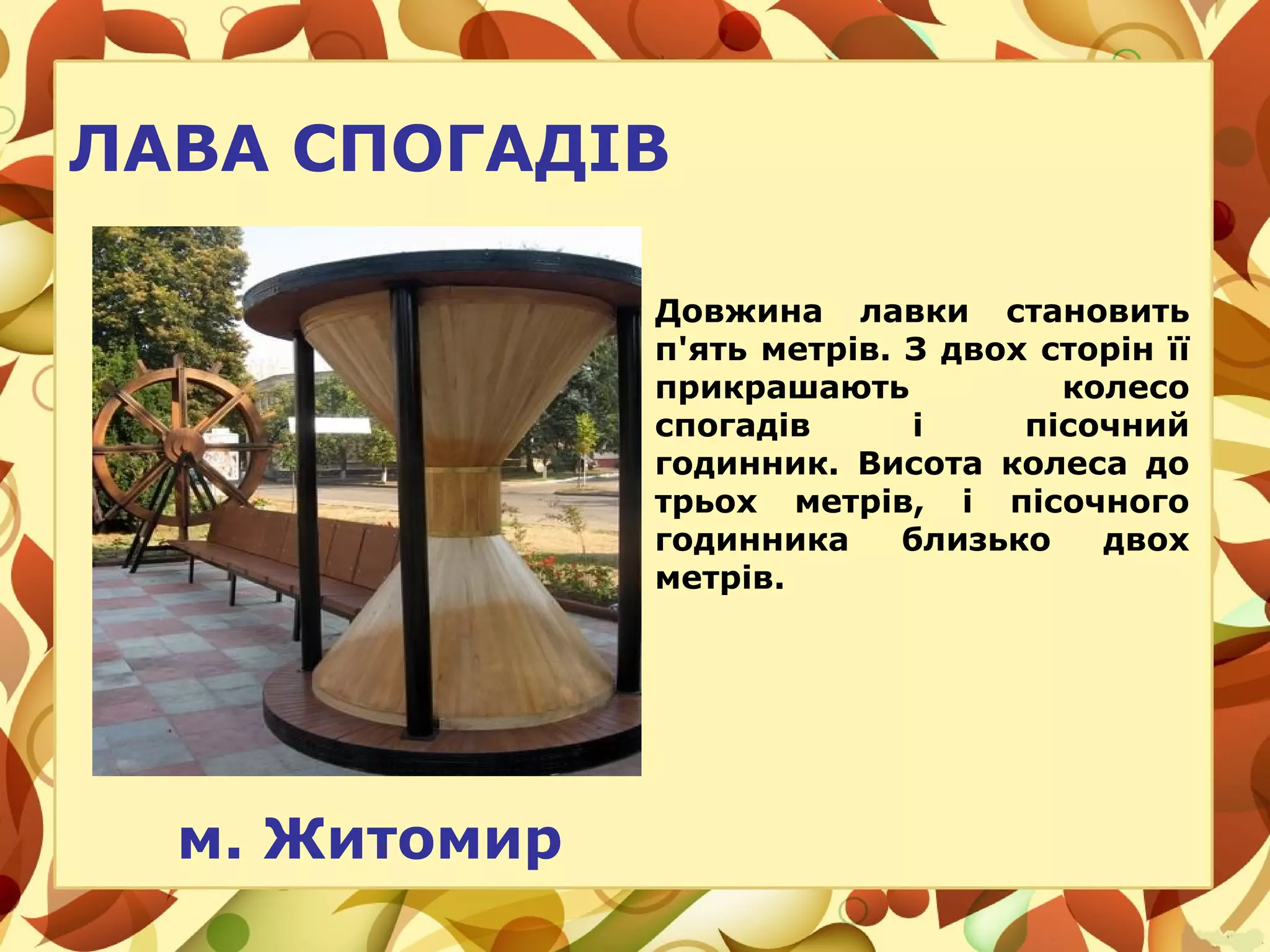 м. Житомир
ЛАВА СПОГАДІВ
Довжина лавки становить
п'ять метрів. З двох сторін її
прикрашають колесо
спогадів і пісочний
годинник. Висота колеса до
трьох метрів, і пісочного
годинника близько двох
метрів.
 