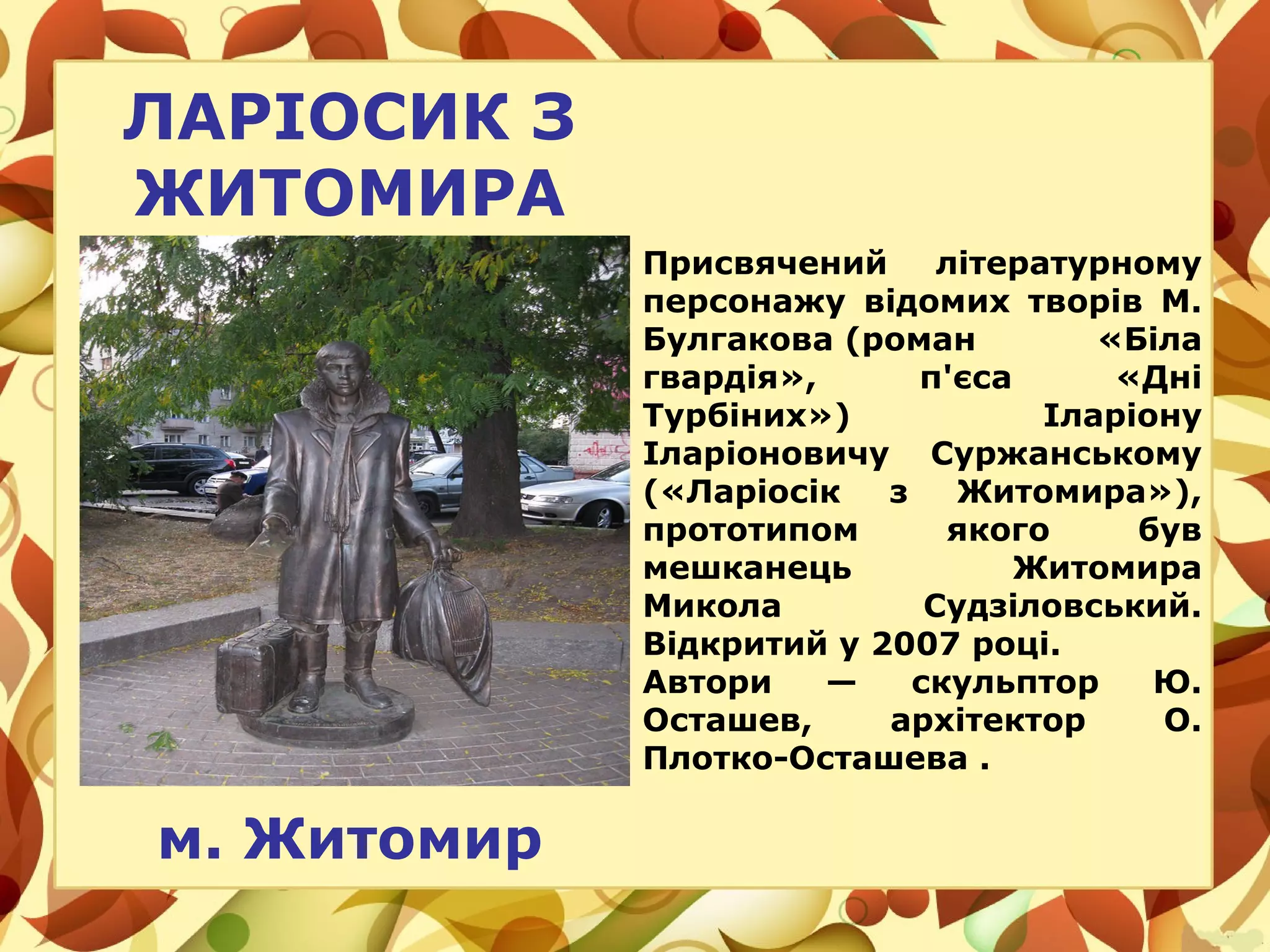 ЛАРІОСИК З
ЖИТОМИРА
м. Житомир
Присвячений літературному
персонажу відомих творів М.
Булгакова (роман «Біла
гвардія», п'єса «Дні
Турбіних») Іларіону
Іларіоновичу Суржанському
(«Ларіосік з Житомира»),
прототипом якого був
мешканець Житомира
Микола Судзіловський.
Відкритий у 2007 році.
Автори — скульптор Ю.
Осташев, архітектор О.
Плотко-Осташева .
 