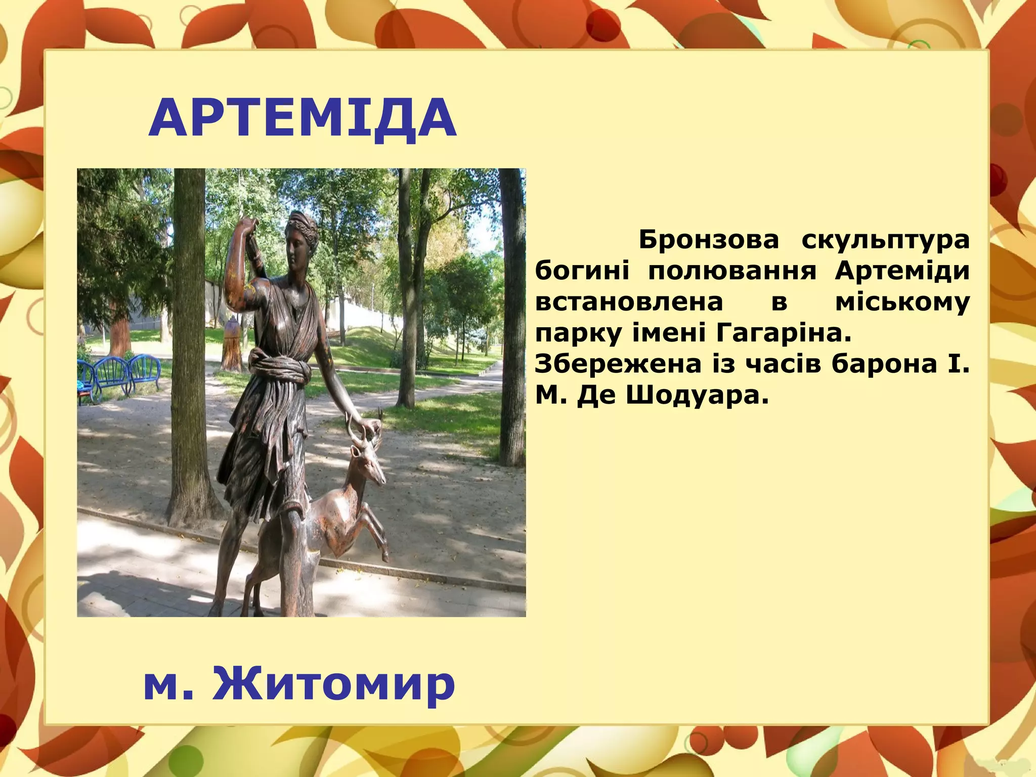 АРТЕМІДА
м. Житомир
Бронзова скульптура
богині полювання Артеміди
встановлена в міському
парку імені Гагаріна.
Збережена із часів барона І.
М. Де Шодуара.
 