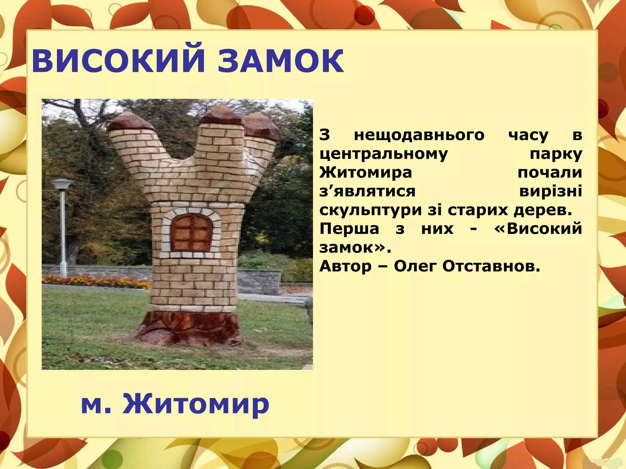 м. Житомир
ВИСОКИЙ ЗАМОК
З нещодавнього часу в
центральному парку
Житомира почали
з’являтися вирізні
скульптури зі старих дерев.
Перша з них - «Високий
замок».
Автор – Олег Отставнов.
 