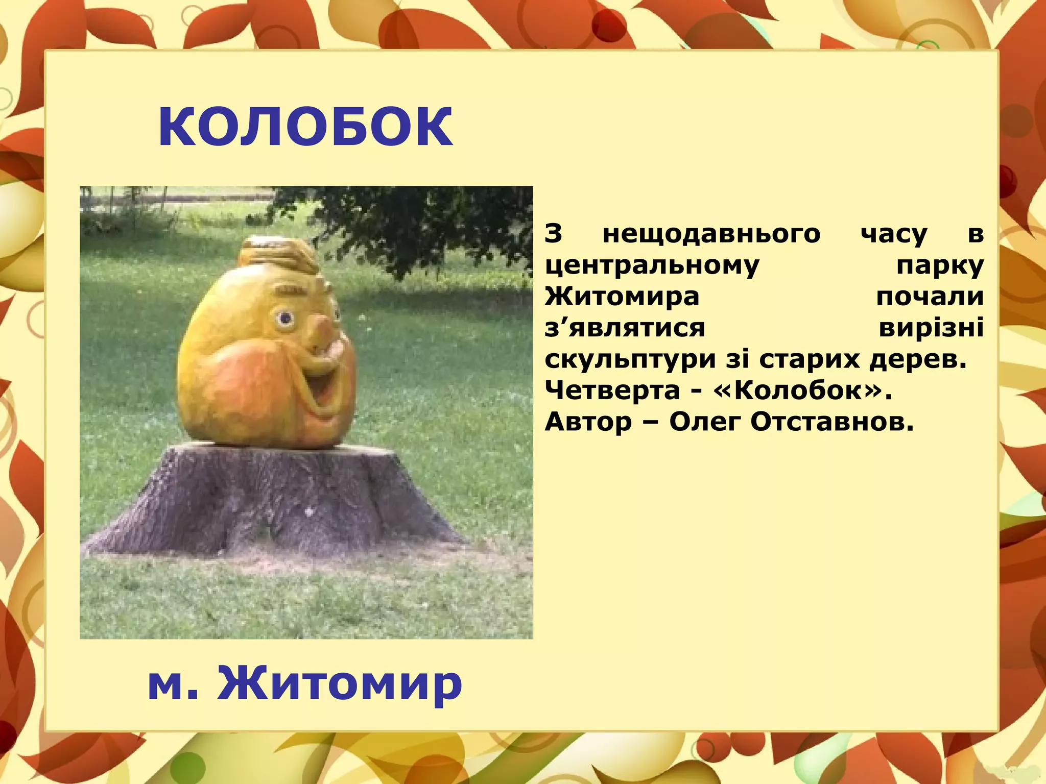 м. Житомир
КОЛОБОК
З нещодавнього часу в
центральному парку
Житомира почали
з’являтися вирізні
скульптури зі старих дерев.
Четверта - «Колобок».
Автор – Олег Отставнов.
 