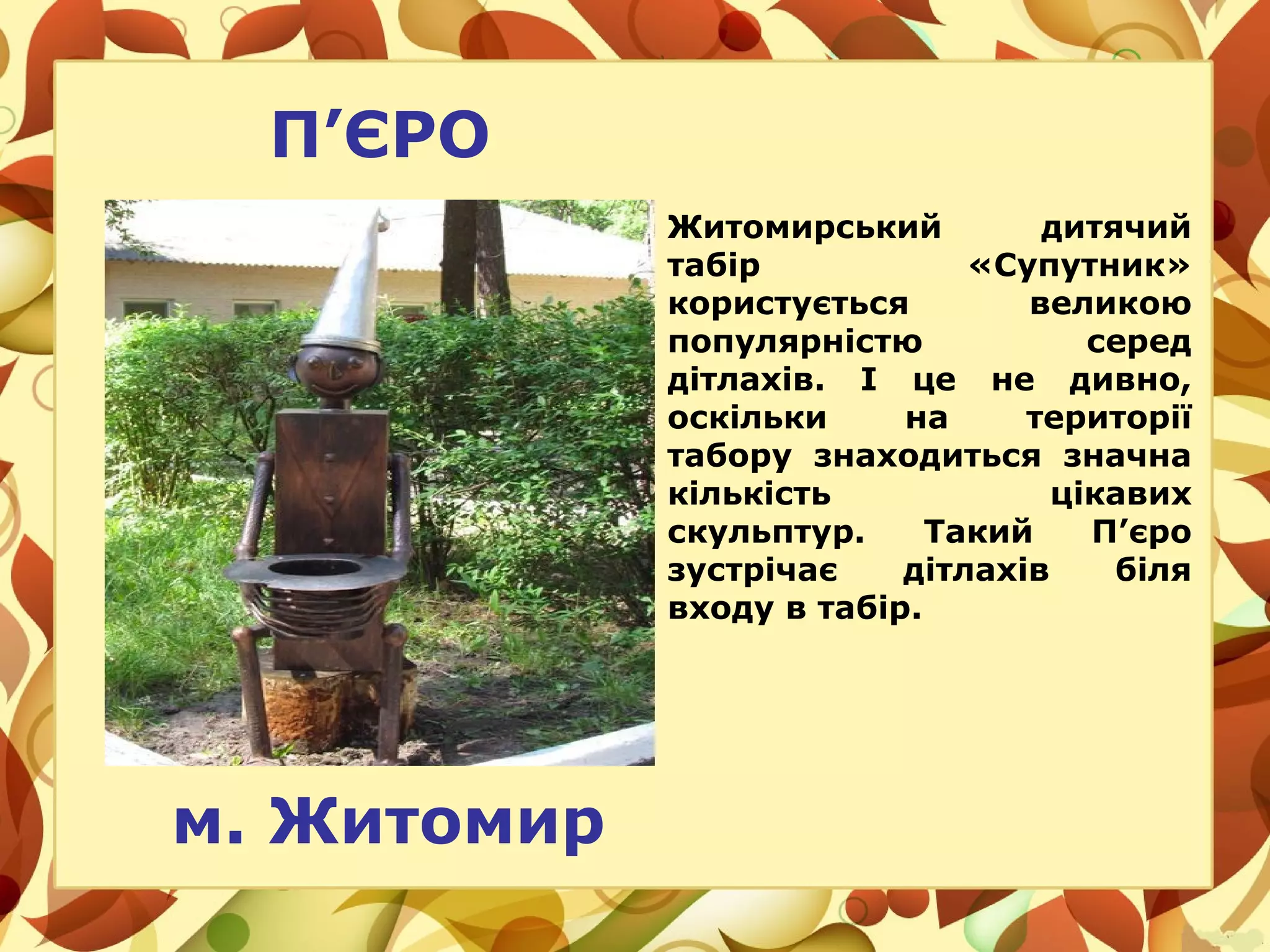 П’ЄРО
Житомирський дитячий
табір «Супутник»
користується великою
популярністю серед
дітлахів. І це не дивно,
оскільки на території
табору знаходиться значна
кількість цікавих
скульптур. Такий П’єро
зустрічає дітлахів біля
входу в табір.
м. Житомир
 