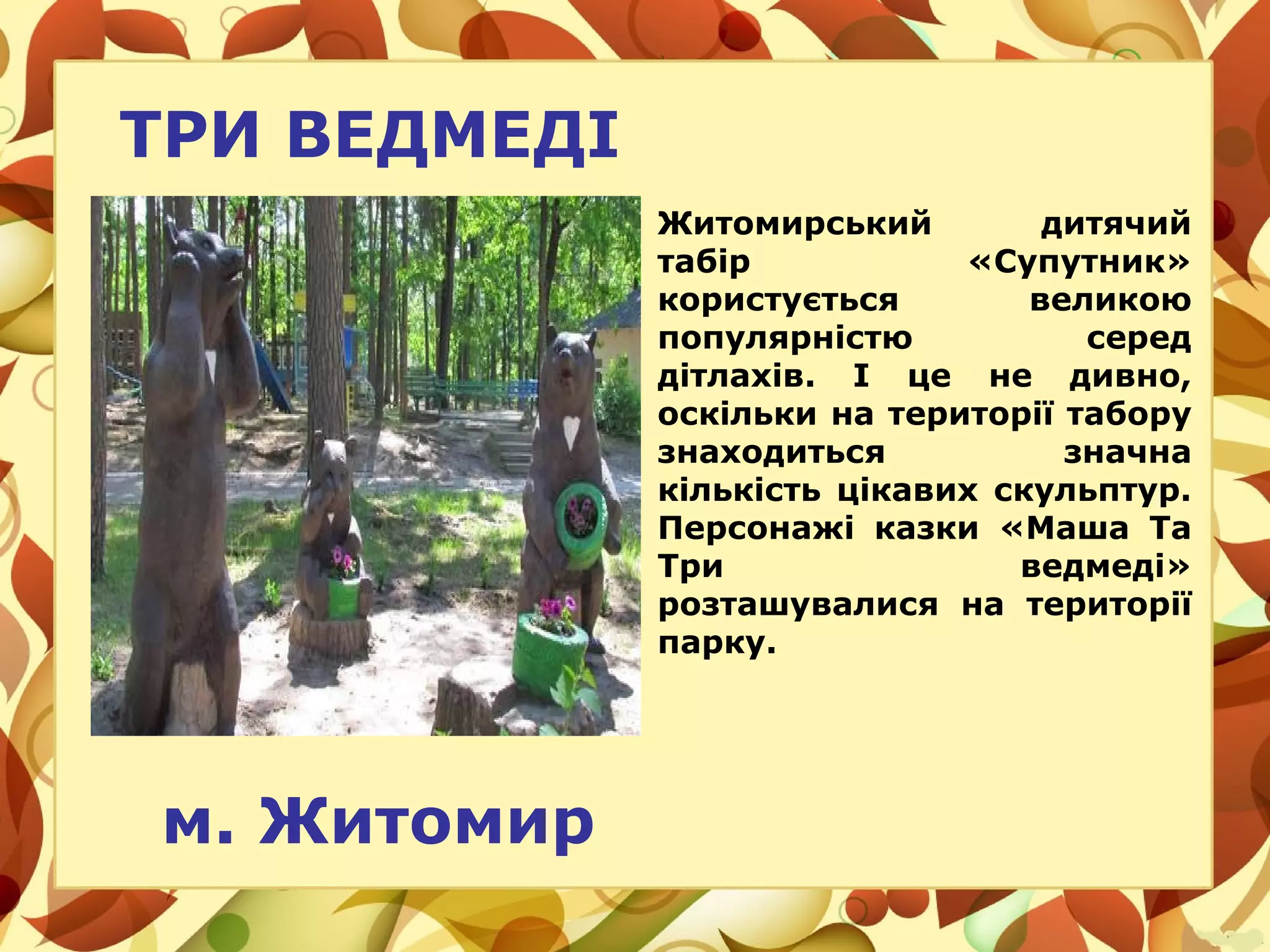 ТРИ ВЕДМЕДІ
Житомирський дитячий
табір «Супутник»
користується великою
популярністю серед
дітлахів. І це не дивно,
оскільки на території табору
знаходиться значна
кількість цікавих скульптур.
Персонажі казки «Маша Та
Три ведмеді»
розташувалися на території
парку.
м. Житомир
 