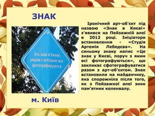 ЗНАК
Іронічний арт-об'єкт під
назвою «Знак в Києві»
з'явився на Пейзажній алеї
в 2012 році. Ініціатори
встановлення - «Студія
Артемія Лебедєва». На
синьому знаку напис «Це
знак у Києві, поруч з яким
всі фотографуються», що
закликає сфотографуватися
разом з арт-об'єктом. Знак
встановили на майданчику,
яка спорожніла після того,
як з Пейзажної алеї зник
пам'ятник коленвалу.
м. Київ
 