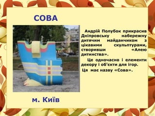 СОВА
Андрій Полубок прикрасив
Дніпровську набережну
дитячим майданчиком з
цікавими скульптурами,
створивши «Алею
дитинства».
Це одночасно і елементи
декору і об’єкти для ігор.
Ця має назву «Сова».
м. Київ
 