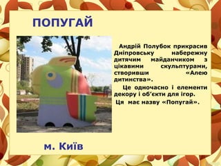 ПОПУГАЙ
Андрій Полубок прикрасив
Дніпровську набережну
дитячим майданчиком з
цікавими скульптурами,
створивши «Алею
дитинства».
Це одночасно і елементи
декору і об’єкти для ігор.
Ця має назву «Попугай».
м. Київ
 