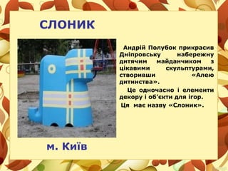 СЛОНИК
Андрій Полубок прикрасив
Дніпровську набережну
дитячим майданчиком з
цікавими скульптурами,
створивши «Алею
дитинства».
Це одночасно і елементи
декору і об’єкти для ігор.
Ця має назву «Слоник».
м. Київ
 