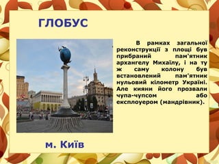 В рамках загальної
реконструкції з площі був
прибраний пам'ятник
архангелу Михаїлу, і на ту
ж саму колону був
встановлений пам'ятник
нульовий кілометр Україні.
Але кияни його прозвали
чупа-чупсом або
експлоуером (мандрівник).
м. Київ
ГЛОБУС
 