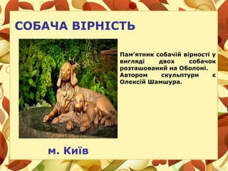 СОБАЧА ВІРНІСТЬ
м. Київ
Пам’ятник собачій вірності у
вигляді двох собачок
розташований на Оболоні.
Автором скульптури є
Олексій Шамшура.
 