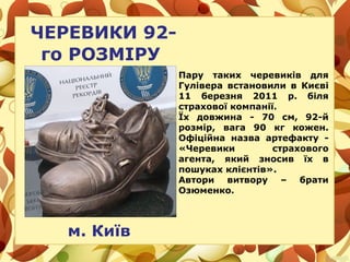 ЧЕРЕВИКИ 92-
го РОЗМІРУ
м. Київ
Пару таких черевиків для
Гулівера встановили в Києві
11 березня 2011 р. біля
страхової компанії.
Їх довжина - 70 см, 92-й
розмір, вага 90 кг кожен.
Офіційна назва артефакту -
«Черевики страхового
агента, який зносив їх в
пошуках клієнтів».
Автори витвору – брати
Озюменко.
 