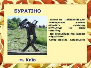 БУРАТІНО
Також на Пейзажній алеї
знаходиться велика
кількість сучасних
скульптур на різну
тематику.
Це скульптура під назвою
«Буратіно».
Автор: Василь Татарський
м. Київ
 