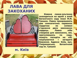 ЛАВА ДЛЯ
ЗАКОХАНИХ
Кована лавка-альтанка
знаходиться на одній з алей
Ботанічного саду імені М.М.
Гришка. Лавку прикрашають
два симпатичних червоних
сердечка як символ
з'єднання двох закоханих
сердець. Лавка ніби
створена для закоханих, які,
прогулявшись по саду,
можуть посидіти на ній,
поцілуватися і загадати
бажання. Адреса: Київ, вул.
Тімірязєвська, Ботанічний
сад ім. Гришко
м. Київ
 