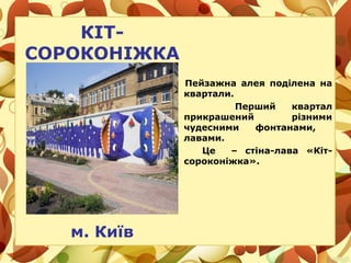 КІТ-
СОРОКОНІЖКА
Пейзажна алея поділена на
квартали.
Перший квартал
прикрашений різними
чудесними фонтанами,
лавами.
Це – стіна-лава «Кіт-
сороконіжка».
м. Київ
 