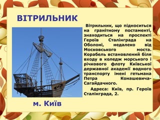 ВІТРИЛЬНИК
Вітрильник, що підноситься
на гранітному постаменті,
знаходиться на проспекті
Героїв Сталінграда на
Оболоні, недалеко від
Московського моста.
Корабель встановлений біля
входу в коледж морського і
річкового флоту Київської
державної академії водного
транспорту імені гетьмана
Петра Конашевича-
Сагайдачного.
Адреса: Київ, пр. Героїв
Сталінграда, 2.
м. Київ
 