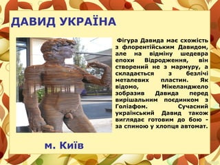 ДАВИД УКРАЇНА
Фігура Давида має схожість
з флорентійським Давидом,
але на відміну шедевра
епохи Відродження, він
створений не з мармуру, а
складається з безлічі
металевих пластин. Як
відомо, Мікеланджело
зобразив Давида перед
вирішальним поєдинком з
Голіафом. Сучасний
український Давид також
виглядає готовим до бою -
за спиною у хлопця автомат.
м. Київ
 