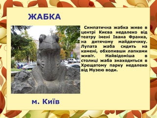 ЖАБКА
Симпатична жабка живе в
центрі Києва недалеко від
театру імені Івана Франка,
на дитячому майданчику.
Лупата жаба сидить на
камені, обхопивши лапками
живіт. Найвідоміша в
столиці жаба знаходиться в
Хрещатому парку недалеко
від Музею води.
м. Київ
 