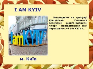 I AM KYIV
Нещодавно на тротуарі
Хрещатика з'явилися
величезні жовто-блакитні
літери - повідомлення всім
перехожим: «I am KYIV».
м. Київ
 