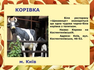 КОРІВКА
Біля ресторану
«Щекавиця» знаходиться
ще одна чудова чорно-біла
корівка з телятком.
Назва: Корова на
Костянтинівській.
Адреса: Київ, вул.
Костянтинівська, 46-52.
м. Київ
 