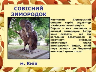 СОВІСНИЙ
ЗИМОРОДОК
м. Київ
Костянтин Скритуцький
створив серію скульптур
«Київська інтелігенція».
Перша з них виконана у
вигляді зимородка. Автор
хоче сказати, що від
загальної бездушності й
інертності київська
інтелігенція стала
вимираючим видом, який
пора занести до Червоної
книги як і цього птаха.
 