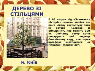 ДЕРЕВО ЗІ
СТІЛЬЦЯМИ
м. Київ
В 10 метрах від «Закоханих
ліхтарів» можна знайти ще
одну цікаву скульптуру того
ж автора «Дерево зі
стільцями», яке важить 300
кг. Спочатку автор хотів
подарувати цей шедевр
ботанічному саду, але зараз
артефакт знаходиться на
Майдані Незалежності.
 