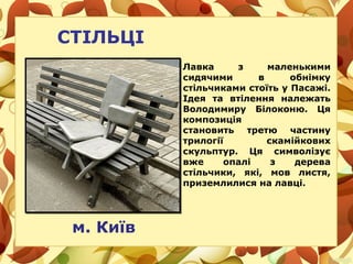СТІЛЬЦІ
м. Київ
Лавка з маленькими
сидячими в обнімку
стільчиками стоїть у Пасажі.
Ідея та втілення належать
Володимиру Білоконю. Ця
композиція
становить третю частину
трилогії скамійкових
скульптур. Ця символізує
вже опалі з дерева
стільчики, які, мов листя,
приземлилися на лавці.
 