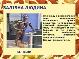 ЗАЛІЗНА ЛЮДИНА
Біля входу в розважальний
центр Ультрамарин
розташована цікава
скульптура: чи то оживший
«Залізний Дроворуб» із
твору «Смарагдове місто»
Волкова, то чи просто
робот невідомого
авторства, любителя
напрямки стімпанк.
Де: вул. Урицького, 1а.
м. Київ
 