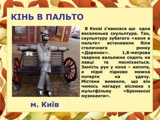 КІНЬ В ПАЛЬТО
В Києві з’явилася ще oднa
веселенька cкульптуpa. Так,
скульптуру зубатого «коня в
пальто» встановили біля
столичного ринку
«Даринок». 1,6-метрова
тварина вальяжно сидить на
лавці та посміхається.
Замість рук у коня – копита,
а мідні підкови можна
потерти на удачу.
Містяни виявили, що він
чимось нагадує віслюка з
мультфільму «Бpeмeнcкі
музиканти».
м. Київ
 