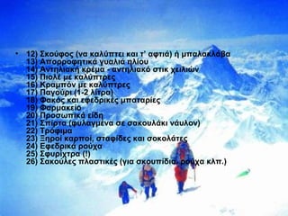 • 12) Σκούφος (να καλύπτει και τ’ αφτιά) ή μπαλακλάβα
13) Απορροφητικά γυαλιά ηλίου
14) Αντηλιακή κρέμα - αντηλιακό στικ χειλιών
15) Πιολέ με καλύπτρες
16) Κραμπόν με καλύπτρες
17) Παγούρι (1-2 λίτρα)
18) Φακός και εφεδρικές μπαταρίες
19) Φαρμακείο
20) Προσωπικά είδη
21) Σπίρτα (φυλαγμένα σε σακουλάκι νάυλον)
22) Τρόφιμα
23) Ξηροί καρποί, σταφίδες και σοκολάτες
24) Εφεδρικά ρούχα
25) Σφυρίχτρα (!)
26) Σακούλες πλαστικές (για σκουπίδια, ρούχα κλπ.)
 