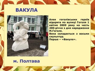 ВАКУЛА
Алея гоголівських героїв
відкрита по вулиці Гоголя 1
квітня 2009 року на честь
200-річчя з дня народження
М.Гоголя.
Вона складається з восьми
скульптур.
Перша – «Вакула».
м. Полтава
 