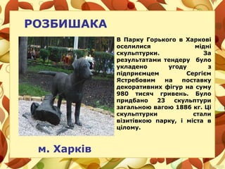 РОЗБИШАКА
м. Харків
В Парку Горького в Харкові
оселилися мідні
скульптурки. За
результатами тендеру було
укладено угоду з
підприємцем Сергієм
Ястребовим на поставку
декоративних фігур на суму
980 тисяч гривень. Було
придбано 23 скульптури
загальною вагою 1886 кг. Ці
скульптурки стали
візитівкою парку, і міста в
цілому.
 