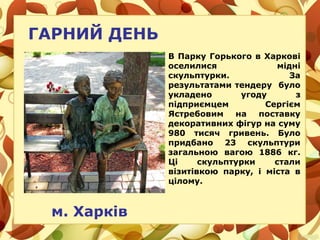ГАРНИЙ ДЕНЬ
м. Харків
В Парку Горького в Харкові
оселилися мідні
скульптурки. За
результатами тендеру було
укладено угоду з
підприємцем Сергієм
Ястребовим на поставку
декоративних фігур на суму
980 тисяч гривень. Було
придбано 23 скульптури
загальною вагою 1886 кг.
Ці скульптурки стали
візитівкою парку, і міста в
цілому.
 
