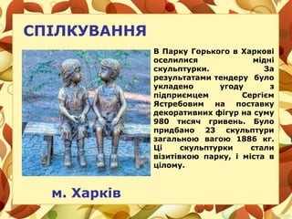 СПІЛКУВАННЯ
м. Харків
В Парку Горького в Харкові
оселилися мідні
скульптурки. За
результатами тендеру було
укладено угоду з
підприємцем Сергієм
Ястребовим на поставку
декоративних фігур на суму
980 тисяч гривень. Було
придбано 23 скульптури
загальною вагою 1886 кг.
Ці скульптурки стали
візитівкою парку, і міста в
цілому.
 