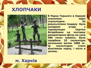 ХЛОПЧАКИ
м. Харків
В Парку Горького в Харкові
оселилися мідні
скульптурки. За
результатами тендеру було
укладено угоду з
підприємцем Сергієм
Ястребовим на поставку
декоративних фігур на суму
980 тисяч гривень. Було
придбано 23 скульптури
загальною вагою 1886 кг.
Ці скульптурки стали
візитівкою парку, і міста в
цілому.
 
