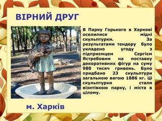 ВІРНИЙ ДРУГ
м. Харків
В Парку Горького в Харкові
оселилися мідні
скульптурки. За
результатами тендеру було
укладено угоду з
підприємцем Сергієм
Ястребовим на поставку
декоративних фігур на суму
980 тисяч гривень. Було
придбано 23 скульптури
загальною вагою 1886 кг. Ці
скульптурки стали
візитівкою парку, і міста в
цілому.
 