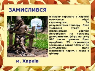 ЗАМИСЛИВСЯ
м. Харків
В Парку Горького в Харкові
оселилися мідні
скульптурки. За
результатами тендеру було
укладено угоду з
підприємцем Сергієм
Ястребовим на поставку
декоративних фігур на суму
980 тисяч гривень. Було
придбано 23 скульптури
загальною вагою 1886 кг. Ці
скульптурки стали
візитівкою парку, і міста в
цілому.
 